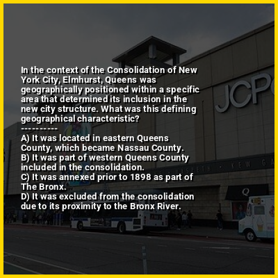 In the context of the Consolidation of New York City, Elmhurst, Queens was geographically positioned within a specific area that determined its inclusion in the new city structure. What was this defining geographical characteristic?